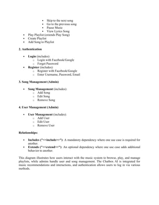  Skip to the next song
 Go to the previous song
 Pause Music
 View Lyrics Song
 Play Playlist (extends Play Song)
 Create Playlist
 Add Song to Playlist
2. Authentication
 Login (includes):
o Login with Facebook/Google
o Forget Password
 Register (includes):
o Register with Facebook/Google
o Enter Username, Password, Email
3. Song Management (Admin)
 Song Management (includes):
o Add Song
o Edit Song
o Remove Song
4. User Management (Admin)
 User Management (includes):
o Add User
o Edit User
o Remove User
Relationships:
 Includes ("<<include>>"): A mandatory dependency where one use case is required for
another.
 Extends ("<<extend>>"): An optional dependency where one use case adds additional
behavior to another.
This diagram illustrates how users interact with the music system to browse, play, and manage
playlists, while admins handle user and song management. The Chatbox AI is integrated for
music recommendations and interactions, and authentication allows users to log in via various
methods.
 