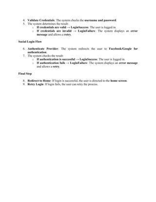4. Validate Credentials: The system checks the username and password.
5. The system determines the result:
o If credentials are valid → LoginSuccess: The user is logged in.
o If credentials are invalid → LoginFailure: The system displays an error
message and allows a retry.
Social Login Flow
6. Authenticate Provider: The system redirects the user to Facebook/Google for
authentication.
7. The system checks the result:
o If authentication is successful → LoginSuccess: The user is logged in.
o If authentication fails → LoginFailure: The system displays an error message
and allows a retry.
Final Step
8. Redirect to Home: If login is successful, the user is directed to the home screen.
9. Retry Login: If login fails, the user can retry the process.
 