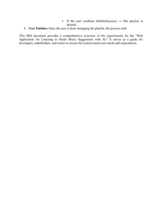  If the user confirms (DeleteSuccess) → The playlist is
deleted.
4. User Finishes: Once the user is done managing the playlist, the process ends.
This SRS document provides a comprehensive overview of the requirements for the "Web
Application for Listening to Smart Music Suggestions with AI." It serves as a guide for
developers, stakeholders, and testers to ensure the system meets user needs and expectations.
 