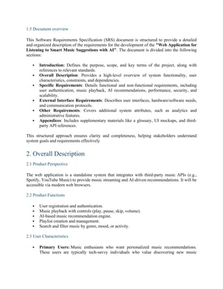 1.5 Document overview
This Software Requirements Specification (SRS) document is structured to provide a detailed
and organized description of the requirements for the development of the "Web Application for
Listening to Smart Music Suggestions with AI". The document is divided into the following
sections:
 Introduction: Defines the purpose, scope, and key terms of the project, along with
references to relevant standards.
 Overall Description: Provides a high-level overview of system functionality, user
characteristics, constraints, and dependencies.
 Specific Requirements: Details functional and non-functional requirements, including
user authentication, music playback, AI recommendations, performance, security, and
scalability.
 External Interface Requirements: Describes user interfaces, hardware/software needs,
and communication protocols.
 Other Requirements: Covers additional system attributes, such as analytics and
administrative features.
 Appendices: Includes supplementary materials like a glossary, UI mockups, and third-
party API references.
This structured approach ensures clarity and completeness, helping stakeholders understand
system goals and requirements effectively
2. Overall Description
2.1 Product Perspective
The web application is a standalone system that integrates with third-party music APIs (e.g.,
Spotify, YouTube Music) to provide music streaming and AI-driven recommendations. It will be
accessible via modern web browsers.
2.2 Product Functions
 User registration and authentication.
 Music playback with controls (play, pause, skip, volume).
 AI-based music recommendation engine.
 Playlist creation and management.
 Search and filter music by genre, mood, or activity.
2.3 User Characteristics
 Primary Users: Music enthusiasts who want personalized music recommendations.
These users are typically tech-savvy individuals who value discovering new music
 