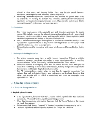 tailored to their tastes and listening habits. They may include casual listeners,
audiophiles, or even professional musicians seeking inspiration.
 Secondary Users: Developers and administrators who maintain the system. These users
are responsible for ensuring the platform runs smoothly, updating the recommendation
algorithms, and troubleshooting any technical issues. They may also analyze user data to
improve the system's performance and user experience.
2.4 Constraints
 The system must comply with copyright laws and licensing agreements for music
content. This includes ensuring that all music tracks and metadata are legally sourced and
that proper royalties are paid to artists and copyright holders. Non-compliance could
result in legal penalties and damage to the platform's reputation.
 The AI recommendation engine must operate in real-time with minimal latency. Users
expect instant recommendations as they interact with the platform, and any delays could
lead to frustration and a poor user experience.
 The application must be compatible with major web browsers (Chrome, Firefox, Safari,
Edge).
2.5 Assumptions and Dependencies
 The system assumes users have a stable internet connection. Without a reliable
connection, users may experience interruptions in music streaming or delays in receiving
recommendations. Offline functionality could be considered for future updates.
 The system depends on third-party music APIs for content delivery. These APIs provide
access to a vast library of music tracks and metadata, but any changes or disruptions to
these services could impact the platform's functionality.
 The AI recommendation engine relies on user data for accurate suggestions. This
includes data such as listening history, user preferences, and feedback. Ensuring data
privacy and security will be critical to maintaining user trust and complying with
regulations like GDPR.
3. Specific Requirements
3.1. Functional Requirements
1. Login/Register Function
 In the login function, the users click the “Account” textbox input to enter their username
and click the “Password” textbox input to enter their password.
 When they finish entering information, they must click the “Login” button so the system
can check their account.
 The users can click "Forget Password” if they don't remember their password to log in.
 Users can log in to the website by using accounts via Google and Facebook
 
