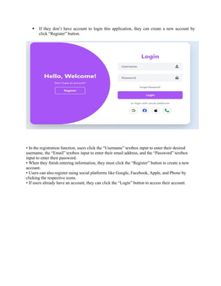  If they don’t have account to login this application, they can create a new account by
click “Register” button.
• In the registration function, users click the “Username” textbox input to enter their desired
username, the “Email” textbox input to enter their email address, and the “Password” textbox
input to enter their password.
• When they finish entering information, they must click the “Register” button to create a new
account.
• Users can also register using social platforms like Google, Facebook, Apple, and Phone by
clicking the respective icons.
• If users already have an account, they can click the “Login” button to access their account.
 