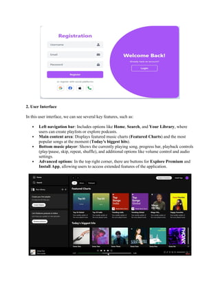 2. User Interface
In this user interface, we can see several key features, such as:
 Left navigation bar: Includes options like Home, Search, and Your Library, where
users can create playlists or explore podcasts.
 Main content area: Displays featured music charts (Featured Charts) and the most
popular songs at the moment (Today's biggest hits).
 Bottom music player: Shows the currently playing song, progress bar, playback controls
(play/pause, skip, repeat, shuffle), and additional options like volume control and audio
settings.
 Advanced options: In the top right corner, there are buttons for Explore Premium and
Install App, allowing users to access extended features of the application.
 