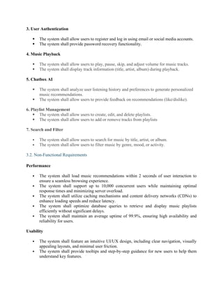 3. User Authentication
 The system shall allow users to register and log in using email or social media accounts.
 The system shall provide password recovery functionality.
4. Music Playback
 The system shall allow users to play, pause, skip, and adjust volume for music tracks.
 The system shall display track information (title, artist, album) during playback.
5. Chatbox AI
 The system shall analyze user listening history and preferences to generate personalized
music recommendations.
 The system shall allow users to provide feedback on recommendations (like/dislike).
6. Playlist Management
 The system shall allow users to create, edit, and delete playlists.
 The system shall allow users to add or remove tracks from playlists
7. Search and Filter
 The system shall allow users to search for music by title, artist, or album.
 The system shall allow users to filter music by genre, mood, or activity.
3.2. Non-Functional Requirements
Performance
 The system shall load music recommendations within 2 seconds of user interaction to
ensure a seamless browsing experience.
 The system shall support up to 10,000 concurrent users while maintaining optimal
response times and minimizing server overload.
 The system shall utilize caching mechanisms and content delivery networks (CDNs) to
enhance loading speeds and reduce latency.
 The system shall optimize database queries to retrieve and display music playlists
efficiently without significant delays.
 The system shall maintain an average uptime of 99.9%, ensuring high availability and
reliability for users.
Usability
 The system shall feature an intuitive UI/UX design, including clear navigation, visually
appealing layouts, and minimal user friction.
 The system shall provide tooltips and step-by-step guidance for new users to help them
understand key features.
 