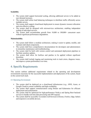 Scalability
 The system shall support horizontal scaling, allowing additional servers to be added as
user demand increases.
 The system shall utilize load balancing techniques to distribute traffic efficiently across
multiple servers.
 The system shall support cloud-based deployment to ensure dynamic resource allocation
and cost-effective scaling.
 The system shall be designed with microservices architecture, enabling independent
scaling of individual services.
 The system shall accommodate growth from 10,000 to 100,000+ concurrent users
without significant performance degradation.
Maintainability
 The system shall follow a modular architecture, making it easier to update, modify, and
maintain individual components.
 The system shall have comprehensive documentation for developers and administrators
to streamline maintenance and troubleshooting.
 The system shall be built with version control and automated deployment pipelines to
facilitate seamless updates.
 The system shall allow for hotfixes and patches to be applied without significant
downtime.
 The system shall include logging and monitoring tools to track errors, diagnose issues,
and improve system performance over time.
4. Specific Requirements
This section outlines additional requirements related to the operating and development
environments necessary for the successful implementation and deployment of the system, based
on the current tech stack.
4.1 Operating Environment
 The system shall be deployed on a cloud-based infrastructure (e.g., AWS, Azure, or
Google Cloud) to ensure scalability and high availability.
 The system shall support containerization using Docker and Kubernetes for efficient
deployment and orchestration.
 The system shall be optimized for high-performance Node.js and Spring Boot backend
services to handle real-time data processing and API requests.
 The system shall be accessible via modern web browsers (Chrome, Firefox, Edge, Safari)
and responsive on mobile devices.
 