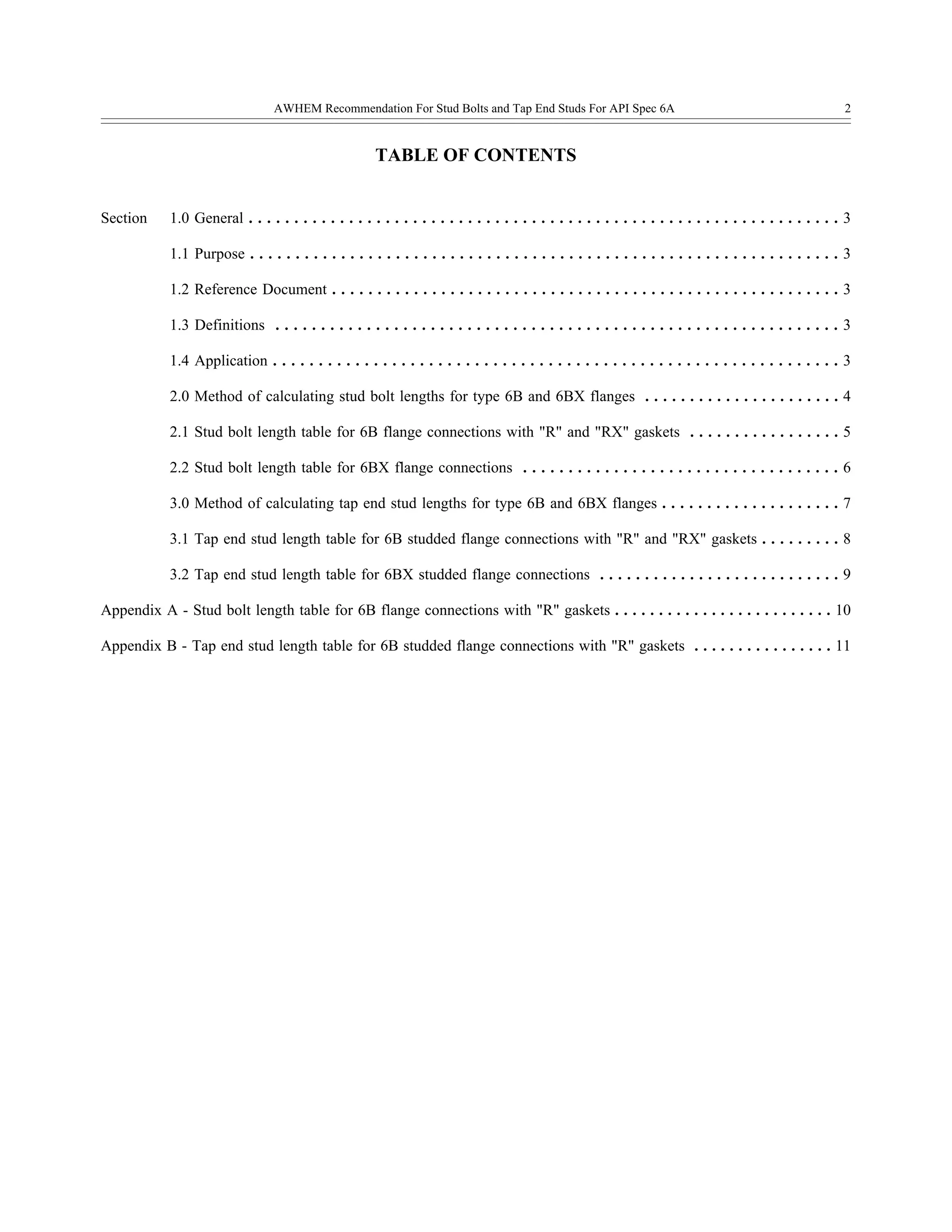 AWHEM Recommendation For Stud Bolts and Tap End Studs For API Spec 6A 2
TABLE OF CONTENTS
Section 1.0 General . . . . . . . . . . . . . . . . . . . . . . . . . . . . . . . . . . . . . . . . . . . . . . . . . . . . . . . . . . . . . . . . . 3
1.1 Purpose . . . . . . . . . . . . . . . . . . . . . . . . . . . . . . . . . . . . . . . . . . . . . . . . . . . . . . . . . . . . . . . . . 3
1.2 Reference Document . . . . . . . . . . . . . . . . . . . . . . . . . . . . . . . . . . . . . . . . . . . . . . . . . . . . . . . . 3
1.3 Definitions . . . . . . . . . . . . . . . . . . . . . . . . . . . . . . . . . . . . . . . . . . . . . . . . . . . . . . . . . . . . . . 3
1.4 Application . . . . . . . . . . . . . . . . . . . . . . . . . . . . . . . . . . . . . . . . . . . . . . . . . . . . . . . . . . . . . . 3
2.0 Method of calculating stud bolt lengths for type 6B and 6BX flanges . . . . . . . . . . . . . . . . . . . . . . 4
2.1 Stud bolt length table for 6B flange connections with "R" and "RX" gaskets . . . . . . . . . . . . . . . . . 5
2.2 Stud bolt length table for 6BX flange connections . . . . . . . . . . . . . . . . . . . . . . . . . . . . . . . . . . . 6
3.0 Method of calculating tap end stud lengths for type 6B and 6BX flanges . . . . . . . . . . . . . . . . . . . . 7
3.1 Tap end stud length table for 6B studded flange connections with "R" and "RX" gaskets . . . . . . . . . 8
3.2 Tap end stud length table for 6BX studded flange connections . . . . . . . . . . . . . . . . . . . . . . . . . . . 9
Appendix A - Stud bolt length table for 6B flange connections with "R" gaskets . . . . . . . . . . . . . . . . . . . . . . . . . 10
Appendix B - Tap end stud length table for 6B studded flange connections with "R" gaskets . . . . . . . . . . . . . . . . 11
 