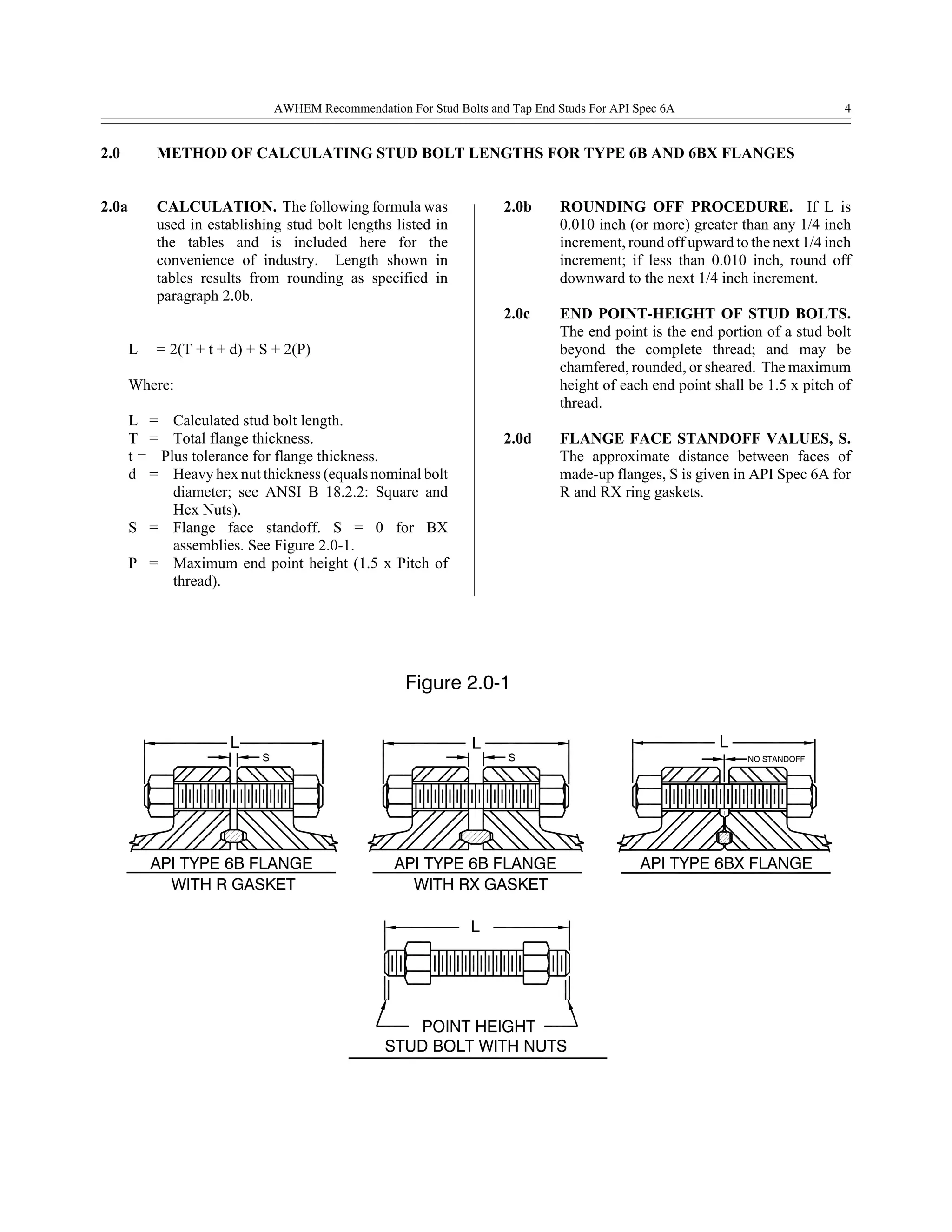 WITH R GASKET
API TYPE 6B FLANGE
S
L
WITH RX GASKET
STUD BOLT WITH NUTS
POINT HEIGHT
L
API TYPE 6B FLANGE
L
S
Figure 2.0-1
L
API TYPE 6BX FLANGE
NO STANDOFF
AWHEM Recommendation For Stud Bolts and Tap End Studs For API Spec 6A 4
2.0 METHOD OF CALCULATING STUD BOLT LENGTHS FOR TYPE 6B AND 6BX FLANGES
2.0a CALCULATION. The following formula was
used in establishing stud bolt lengths listed in
the tables and is included here for the
convenience of industry. Length shown in
tables results from rounding as specified in
paragraph 2.0b.
L = 2(T + t + d) + S + 2(P)
Where:
L = Calculated stud bolt length.
T = Total flange thickness.
t = Plus tolerance for flange thickness.
d = Heavy hex nut thickness (equals nominal bolt
diameter; see ANSI B 18.2.2: Square and
Hex Nuts).
S = Flange face standoff. S = 0 for BX
assemblies. See Figure 2.0-1.
P = Maximum end point height (1.5 x Pitch of
thread).
2.0b ROUNDING OFF PROCEDURE. If L is
0.010 inch (or more) greater than any 1/4 inch
increment, round off upward to the next 1/4 inch
increment; if less than 0.010 inch, round off
downward to the next 1/4 inch increment.
2.0c END POINT-HEIGHT OF STUD BOLTS.
The end point is the end portion of a stud bolt
beyond the complete thread; and may be
chamfered, rounded, or sheared. The maximum
height of each end point shall be 1.5 x pitch of
thread.
2.0d FLANGE FACE STANDOFF VALUES, S.
The approximate distance between faces of
made-up flanges, S is given in API Spec 6A for
R and RX ring gaskets.
 