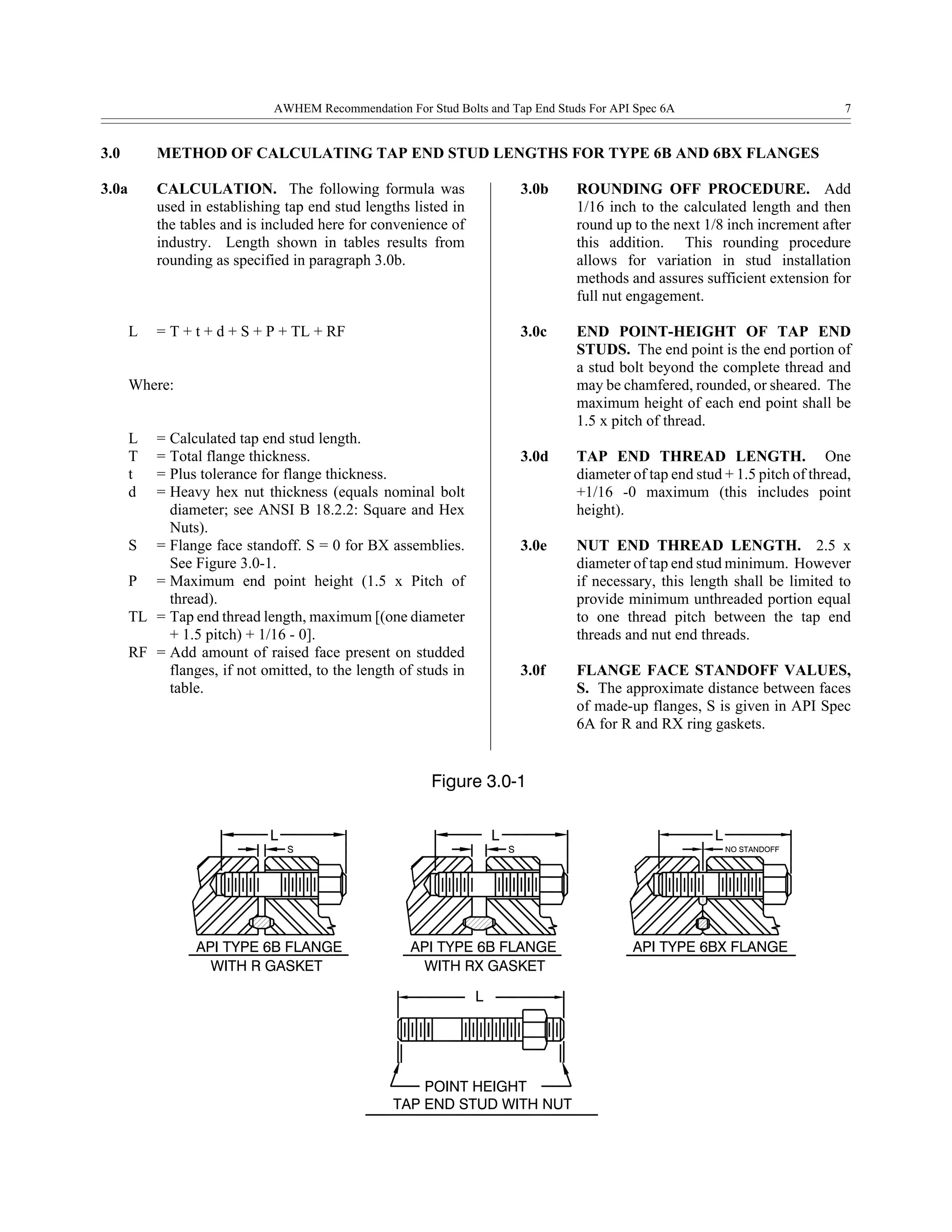 TAP END STUD WITH NUT
POINT HEIGHT
L
API TYPE 6B FLANGE API TYPE 6BX FLANGEAPI TYPE 6B FLANGE
L
WITH R GASKET WITH RX GASKET
S S
L
NO STANDOFF
L
Figure 3.0-1
AWHEM Recommendation For Stud Bolts and Tap End Studs For API Spec 6A 7
3.0 METHOD OF CALCULATING TAP END STUD LENGTHS FOR TYPE 6B AND 6BX FLANGES
3.0a CALCULATION. The following formula was
used in establishing tap end stud lengths listed in
the tables and is included here for convenience of
industry. Length shown in tables results from
rounding as specified in paragraph 3.0b.
L = T + t + d + S + P + TL + RF
Where:
L = Calculated tap end stud length.
T = Total flange thickness.
t = Plus tolerance for flange thickness.
d = Heavy hex nut thickness (equals nominal bolt
diameter; see ANSI B 18.2.2: Square and Hex
Nuts).
S = Flange face standoff. S = 0 for BX assemblies.
See Figure 3.0-1.
P = Maximum end point height (1.5 x Pitch of
thread).
TL = Tap end thread length, maximum [(one diameter
+ 1.5 pitch) + 1/16 - 0].
RF = Add amount of raised face present on studded
flanges, if not omitted, to the length of studs in
table.
3.0b ROUNDING OFF PROCEDURE. Add
1/16 inch to the calculated length and then
round up to the next 1/8 inch increment after
this addition. This rounding procedure
allows for variation in stud installation
methods and assures sufficient extension for
full nut engagement.
3.0c END POINT-HEIGHT OF TAP END
STUDS. The end point is the end portion of
a stud bolt beyond the complete thread and
may be chamfered, rounded, or sheared. The
maximum height of each end point shall be
1.5 x pitch of thread.
3.0d TAP END THREAD LENGTH. One
diameter of tap end stud + 1.5 pitch of thread,
+1/16 -0 maximum (this includes point
height).
3.0e NUT END THREAD LENGTH. 2.5 x
diameter of tap end stud minimum. However
if necessary, this length shall be limited to
provide minimum unthreaded portion equal
to one thread pitch between the tap end
threads and nut end threads.
3.0f FLANGE FACE STANDOFF VALUES,
S. The approximate distance between faces
of made-up flanges, S is given in API Spec
6A for R and RX ring gaskets.
 