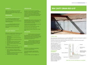 DURABILITY
Subject to normal conditions of use, Cavity Drain
systems will provide an effective barrier to the
transmission of liquid water and water vapour for the
life of the structure.
SPECIFICATION
Cavity Drain R20, Cavity Drain R7 & Plaster Drain
J40 – Flexible Sheet Tanking/Damp Proofing in
accordance with NBS Specification Clauses.
Clause 290 High density polyethylene/polypropylene
studded damp proofing.
Double Drain
J40 – Flexible Sheet Tanking/Damp Proofing in
accordance with NBS Specification Clauses.
Clause 295 Geocomposite drainage/venting
membrane.
For further information please consult RIW.
ANCILLARY PRODUCTS
RIW produce a range of Ancillary Products for use with
our structural drainage systems, which includes:
•	 Drainage conduits for channelling water to
outlets/sumps.
•	 Sump and pumps for collecting and removing
water ingress.
•	 Self-adhesive ropes for sealing laps and around
services etc.
•	 Fixing plugs for fixing the material vertically.
•	 Self-adhesive tapes to seal accessories.
•	 Anti-lime coating for application onto concrete
surfaces.
•	 Damp proof courses and cavity trays.
We also produce a range of Ancillary Products for use
with our Double Drain system, which includes:
•	 Double-sided tapes, to adhere the Double
Drain onto the primary membrane or prepared
substrate.
•	 Fixing aids for locating and mechanically securing
the product directly to the structure.
•	 Top edge strips to prevent clogging.
CONSTRUCTION
All construction should conform to the Building
Regulations, Codes of Practice and British Standards
in current use at the time the building is being
constructed. In particular it is recommended that
reference is made to BS 8102:2009 Code of practice for
protection of below ground structures against water
from the ground.
PREPARATION
Unacceptable leaks should be remedied using suitable
RIW materials before the system is installed. All
surfaces should be firm, and free from obstructions,
which would hamper free drainage.
Concrete surfaces should be treated with an anti-lime
coating (such as Cementseal Primer).
Horizontal surfaces should ideally be laid to falls.
Plaster Drain must not be used on floors.
For full application details of Plaster Drain, see data
sheet.
APPLICATION
Cavity Drain should be installed internally, generally
as a ‘sealed’ system. The domes being positioned
facing outwards onto the structure, before any internal
finishes are installed. Water ingress must be collected
and disposed of as necessary, via gravity fed or
pumped drainage systems to suit.
Double Drain should be installed externally, with the
geotextile surface facing outwards. A suitable sub-
soil drain should also be installed at the base of the
walls, below any horizontal membranes, to relieve
hydrostatic pressure build-up.
SUPPLY
RIW products can be obtained through Builders
Merchants or approved stockists.
A list of approved stockists, and/or specialist
applicators is available from RIW’s Commercial
Department.
Call 01344 397788 or email enquiries@riw.co.uk.
Specification Guide for RIW Waterproofing Systems l 45
RIW CAVITY DRAIN R20 & R7
TYPICAL USES
When designing Type C (drained) protection as classified in BS8102:2009, the product correctly applied is capable of
providing the levels of protection required for Grade 1, 2 & 3 basements.
The product can also be used in conjunction with Type A (barrier) protection or Type B (structurally integral)
protection when additional protection is required.
Cavity Drain is used in situations
where site conditions or
structural design make it difficult
or impossible to use traditional
tanking methods. Cavity Drain is
used to collect water entering the
structure and channel it to a sump
or collection point for disposal.
INDEPENDENT
AUTHORITY
Cavity Drain Systems have
been awarded British Board
of Agrément Certificate No.
05/4232, covering their use on
walls and floors above and below
ground. Cavity Drain R20 & R7 are
registered under the CE Marking
Scheme, in compliance with
EN13967 & EN13984.
Cavity Drain
Overtape
Sheetseal 9000 DPC
Aqua Channel
Provide weep holes
as required
Floor Finishes as
required
Overtape
Cavity Drain. Domes
filled as necessary to
transmit loading
Wall Floor Junction with Masonry Lining Wall
 