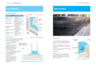 TYPICAL USES
Heviseal is typically used to provide protection to
concrete, masonry or steel superstructures, when the
membrane is to be left exposed for a long period of
time.
The product may also be applied to the internal face of
planters, etc, above ground level to prevent the egress
of moisture.
The material is also used to prolong the life expectancy
of flat roofs, prior to repair.
DURABILITY
Subject to normal conditions of use, Heviseal will
provide an effective barrier to the transmission of
water and water vapour for a minimum of five years
when used in an exposed situation, and for the life of
the structure once covered.
Specification Guide for RIW Waterproofing Systems l 13
RIW HEVISEALRIW FLEXISEAL
12 l Specification Guide for RIW Waterproofing Systems
FEATURES & BENEFITS
FEATURES WHY THIS MATTERS
Water & water vapour
barrier
Creates a totally dry
environment
Seamless coating No vulnerable joints or
overlaps
Fully bonded Prevents water tracking
behind the coating
Elastic & flexible Accommodates some
differential movement in
the substrate
Easily applied to difficult
substrates
Simplifies the
installation over
irregular profiles
Applied in colour coded
coats
In built quality control
system during
installation
Measurable dry film
thickness
Ensures coating is
applied at the correct
thickness
SPECIFIC USES
External tanking should be carried out as illustrated in
Detail 1 of this literature. The membrane should then
be protected from backfilling as necessary.
Internal tanking should be carried
out in accordance with Detail 2 of
this literature.
The product must always be fully
supported to resist hydrostatic
pressure, therefore, a loading coat
of brick, block or concrete should
be constructed immediately after
the membrane has cured.
Deck areas should be laid to falls
as necessary. The membrane must
be covered and protected as soon
as possible after application.
APPLICATION
Flexiseal should be applied onto a
primed surface, in two coats at a
minimum application rate of 2m2
/
kg/coat. Flexiseal Primer should
be applied to all surfaces unless
noted otherwise.
Detail 2 - Internal Tanking
Typical Detail at Stanchions. (Pipes etc are similar)
Detail 1 - Roof Refurbishment
Flexiseal to be coated over
baseplates, holding-down
bolts etc, and be lapped
onto stanchion as indicated
Flexiseal
RIW floor
membrane
Flexiseal
(two coats)
Flexiseal
Primer
Flexiseal
(two coats)
Flexiseal
Primer
20mm mortar fill
Masonry
Supporting
Wall
Loading
Screed / Slab
Sub-soil
drainage
as required
Additional coat
of Heviseal
over fabric
Bitumen coated
fibre glass fabric
Heviseal
(two coats)
Heviseal
(two coats)
 