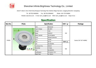 Shenzhen Infinite Brightness Technology Co., Limited

           Add:2/F, Block A, No.8, North Area,Shangxue Technology Park, Bantian,Village, Buji town, Longgang,Shenzhen, Guangdong

                            Tel: (86 755) 89580805       Fax: (86 755) 89580803        Mobile: +86-13751056860

                   Website: www.ibt-sz.com    E-mail: kevin_zou@ibt-sz.com     MSN: kevin_zou@ibt-sz.com   Skype: ibt-sz



                                                         Specification
Item No.           Photo                                       Specification                     N.W g）
                                                                                                 N.W（g                      Package

                                             LED                     Nichia led
                                             Input Voltage           90-260V
                                             Power                   10W
                                             Base                    E26/E27                         530
                                             Beam Spread             24-48 degree
                                             Color                   White/Customize
                                             CCT                     2700K
 PAR30                                                                                                                Carton(130*130*140MM)
                                             CRI                     82 Ra                        G.W g）
                                                                                                  G.W（g
                                             Life                    30,000HRS
                                             Luminous Flux           324LM
                                             Warranty                3 Years
                                                                                                     640
                                             Life                    50,000HRS
                                             Certification           CE,RoHS, FCC
                                             Open Size               ø: 120mm
 
