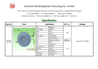 Shenzhen Infinite Brightness Technology Co., Limited

            Add:2/F, Block A, No.8, North Area,Shangxue Technology Park, Bantian,Village, Buji town, Longgang,Shenzhen, Guangdong

                             Tel: (86 755) 89580805       Fax: (86 755) 89580803        Mobile: +86-13751056860

                    Website: www.ibt-sz.com    E-mail: kevin_zou@ibt-sz.com     MSN: kevin_zou@ibt-sz.com   Skype: ibt-sz



                                                          Specification
Item No.            Photo                                       Specification                     N.W g）
                                                                                                  N.W（g                      Package

                                              LED                     Nichia led
                                              Input Voltage           90-260V
                                              Power                   30W
                                                                                                     1220
                                              Base                    E26/E27
                                              Beam Spread             20-40 degree
                                              Color                   White/Customize

30W led                                       CCT                     3000K( warm white )          G.W g）
                                                                                                   G.W（g
                                                                                                                       Carton(175*175*145MM)
downlight                                     CRI                     92 Ra
                                              Life                    30,000HRS
                                              Luminous Flux           1322LM
                                              Warranty                3 Years                        1370
                                              Life                    50,000HRS
                                              Certification           CE,RoHS, FCC
                                              Open Size               ø: 160mm
 