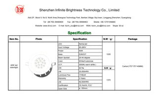 Shenzhen Infinite Brightness Technology Co., Limited

            Add:2/F, Block A, No.8, North Area,Shangxue Technology Park, Bantian,Village, Buji town, Longgang,Shenzhen, Guangdong

                             Tel: (86 755) 89580805       Fax: (86 755) 89580803        Mobile: +86-13751056860

                    Website: www.ibt-sz.com    E-mail: kevin_zou@ibt-sz.com     MSN: kevin_zou@ibt-sz.com   Skype: ibt-sz



                                                          Specification
Item No.            Photo                                       Specification                     N.W g）
                                                                                                  N.W（g                      Package

                                              LED                     Nichia led
                                              Input Voltage           90-260V
                                              Power                   40W
                                              Base                    E26/E27                        1220
                                              Beam Spread             20-40 degree
                                              Color                   White/Customize

40W led                                       CCT                     3000K( warm white )
                                                                                                                       Carton(175*175*145MM)
downlight                                     CRI                     92 Ra                        G.W g）
                                                                                                   G.W（g
                                              Life                    30,000HRS
                                              Luminous Flux           1739LM
                                              Warranty                3 Years
                                                                                                     1370
                                              Life                    50,000HRS
                                              Certification           CE,RoHS, FCC
                                              Open Size               ø: 160mm
 