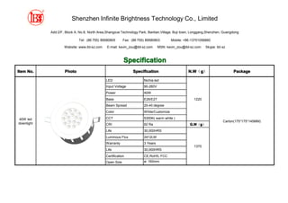 Shenzhen Infinite Brightness Technology Co., Limited

            Add:2/F, Block A, No.8, North Area,Shangxue Technology Park, Bantian,Village, Buji town, Longgang,Shenzhen, Guangdong

                             Tel: (86 755) 89580805       Fax: (86 755) 89580803        Mobile: +86-13751056860

                    Website: www.ibt-sz.com    E-mail: kevin_zou@ibt-sz.com     MSN: kevin_zou@ibt-sz.com   Skype: ibt-sz



                                                          Specification
Item No.            Photo                                       Specification                     N.W g）
                                                                                                  N.W（g                      Package

                                              LED                     Nichia led
                                              Input Voltage           90-260V
                                              Power                   40W
                                              Base                    E26/E27                        1220
                                              Beam Spread             20-40 degree
                                              Color                   White/Customize

40W led                                       CCT                     5300K( warm white )
                                                                                                                       Carton(175*175*145MM)
downlight                                     CRI                     92 Ra                        G.W g）
                                                                                                   G.W（g
                                              Life                    30,000HRS
                                              Luminous Flux           2412LM
                                              Warranty                3 Years
                                                                                                     1370
                                              Life                    30,000HRS
                                              Certification           CE,RoHS, FCC
                                              Open Size               ø: 160mm
 