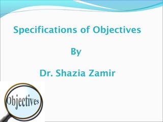 Specifications of Objectives 
By 
Dr. Shazia Zamir 
 
