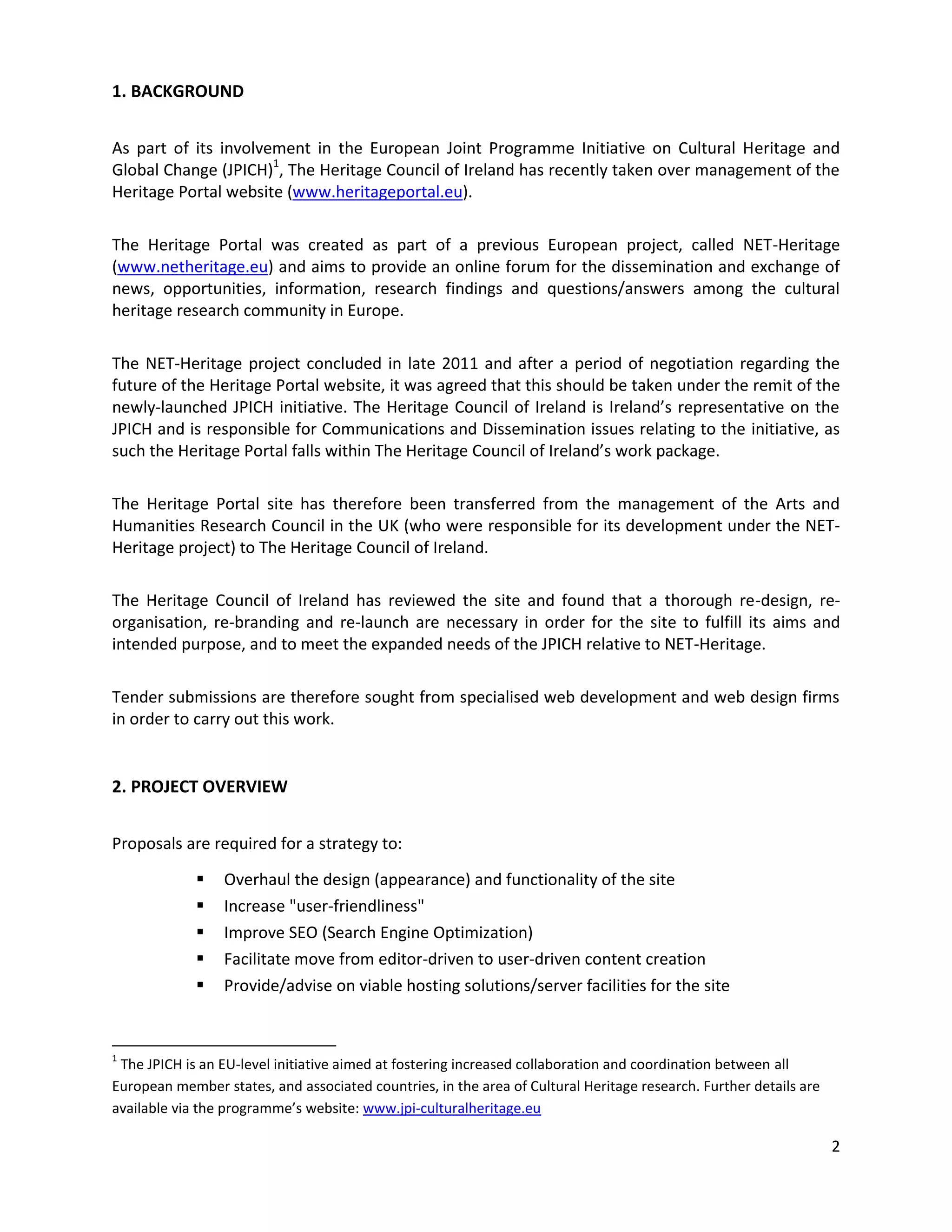 1. BACKGROUND


As part of its involvement in the European Joint Programme Initiative on Cultural Heritage and
Global Change (JPICH)1, The Heritage Council of Ireland has recently taken over management of the
Heritage Portal website (www.heritageportal.eu).

The Heritage Portal was created as part of a previous European project, called NET-Heritage
(www.netheritage.eu) and aims to provide an online forum for the dissemination and exchange of
news, opportunities, information, research findings and questions/answers among the cultural
heritage research community in Europe.

The NET-Heritage project concluded in late 2011 and after a period of negotiation regarding the
future of the Heritage Portal website, it was agreed that this should be taken under the remit of the
newly-launched JPICH initiative. The Heritage Council of Ireland is Ireland’s representative on the
JPICH and is responsible for Communications and Dissemination issues relating to the initiative, as
such the Heritage Portal falls within The Heritage Council of Ireland’s work package.

The Heritage Portal site has therefore been transferred from the management of the Arts and
Humanities Research Council in the UK (who were responsible for its development under the NET-
Heritage project) to The Heritage Council of Ireland.

The Heritage Council of Ireland has reviewed the site and found that a thorough re-design, re-
organisation, re-branding and re-launch are necessary in order for the site to fulfill its aims and
intended purpose, and to meet the expanded needs of the JPICH relative to NET-Heritage.

Tender submissions are therefore sought from specialised web development and web design firms
in order to carry out this work.


2. PROJECT OVERVIEW


Proposals are required for a strategy to:

                Overhaul the design (appearance) and functionality of the site
                Increase "user-friendliness"
                Improve SEO (Search Engine Optimization)
                Facilitate move from editor-driven to user-driven content creation
                Provide/advise on viable hosting solutions/server facilities for the site


1
 The JPICH is an EU-level initiative aimed at fostering increased collaboration and coordination between all
European member states, and associated countries, in the area of Cultural Heritage research. Further details are
available via the programme’s website: www.jpi-culturalheritage.eu

                                                                                                                   2
 