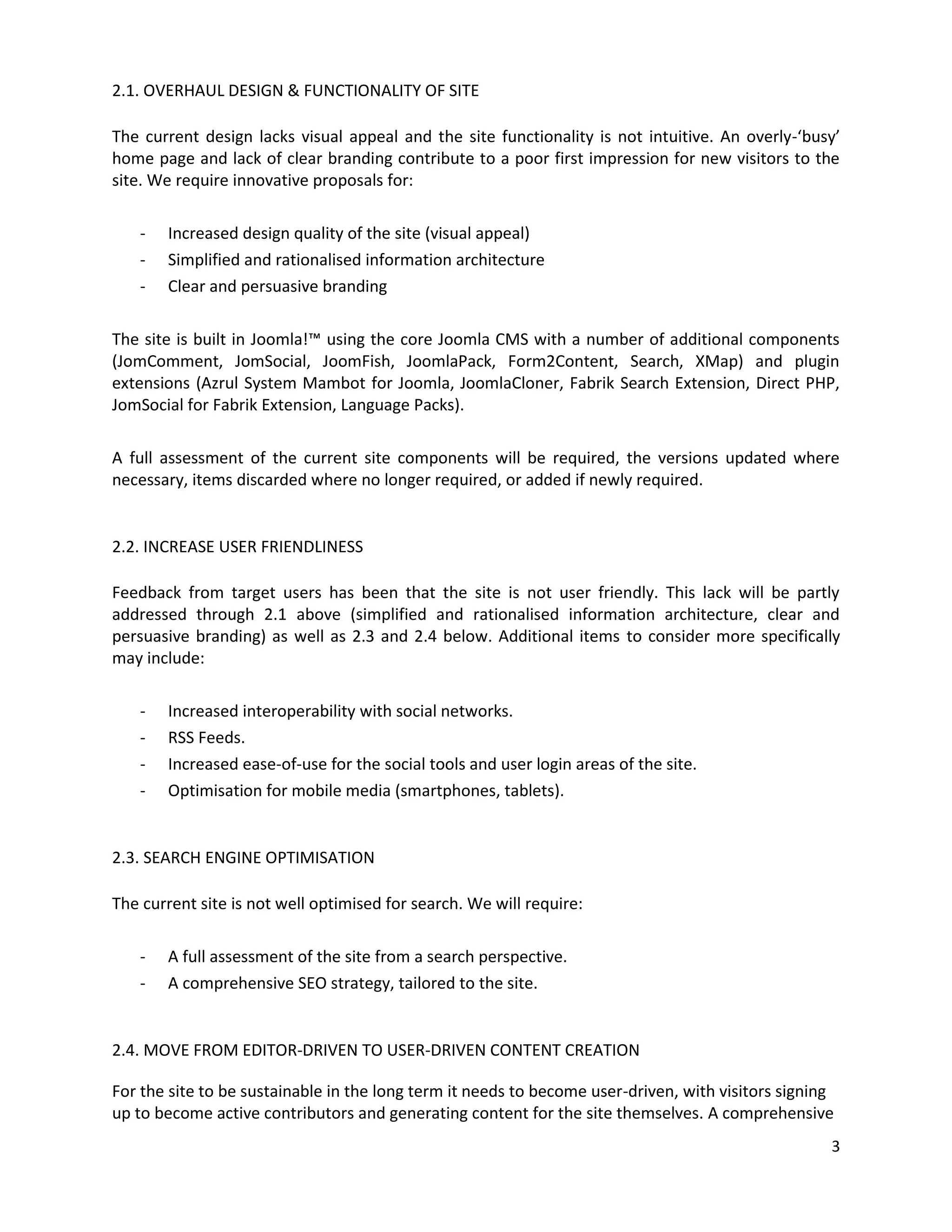 2.1. OVERHAUL DESIGN & FUNCTIONALITY OF SITE

The current design lacks visual appeal and the site functionality is not intuitive. An overly-‘busy’
home page and lack of clear branding contribute to a poor first impression for new visitors to the
site. We require innovative proposals for:

   -   Increased design quality of the site (visual appeal)
   -   Simplified and rationalised information architecture
   -   Clear and persuasive branding

The site is built in Joomla!™ using the core Joomla CMS with a number of additional components
(JomComment, JomSocial, JoomFish, JoomlaPack, Form2Content, Search, XMap) and plugin
extensions (Azrul System Mambot for Joomla, JoomlaCloner, Fabrik Search Extension, Direct PHP,
JomSocial for Fabrik Extension, Language Packs).

A full assessment of the current site components will be required, the versions updated where
necessary, items discarded where no longer required, or added if newly required.


2.2. INCREASE USER FRIENDLINESS

Feedback from target users has been that the site is not user friendly. This lack will be partly
addressed through 2.1 above (simplified and rationalised information architecture, clear and
persuasive branding) as well as 2.3 and 2.4 below. Additional items to consider more specifically
may include:

   -   Increased interoperability with social networks.
   -   RSS Feeds.
   -   Increased ease-of-use for the social tools and user login areas of the site.
   -   Optimisation for mobile media (smartphones, tablets).


2.3. SEARCH ENGINE OPTIMISATION

The current site is not well optimised for search. We will require:

   -   A full assessment of the site from a search perspective.
   -   A comprehensive SEO strategy, tailored to the site.


2.4. MOVE FROM EDITOR-DRIVEN TO USER-DRIVEN CONTENT CREATION

For the site to be sustainable in the long term it needs to become user-driven, with visitors signing
up to become active contributors and generating content for the site themselves. A comprehensive
                                                                                                    3
 