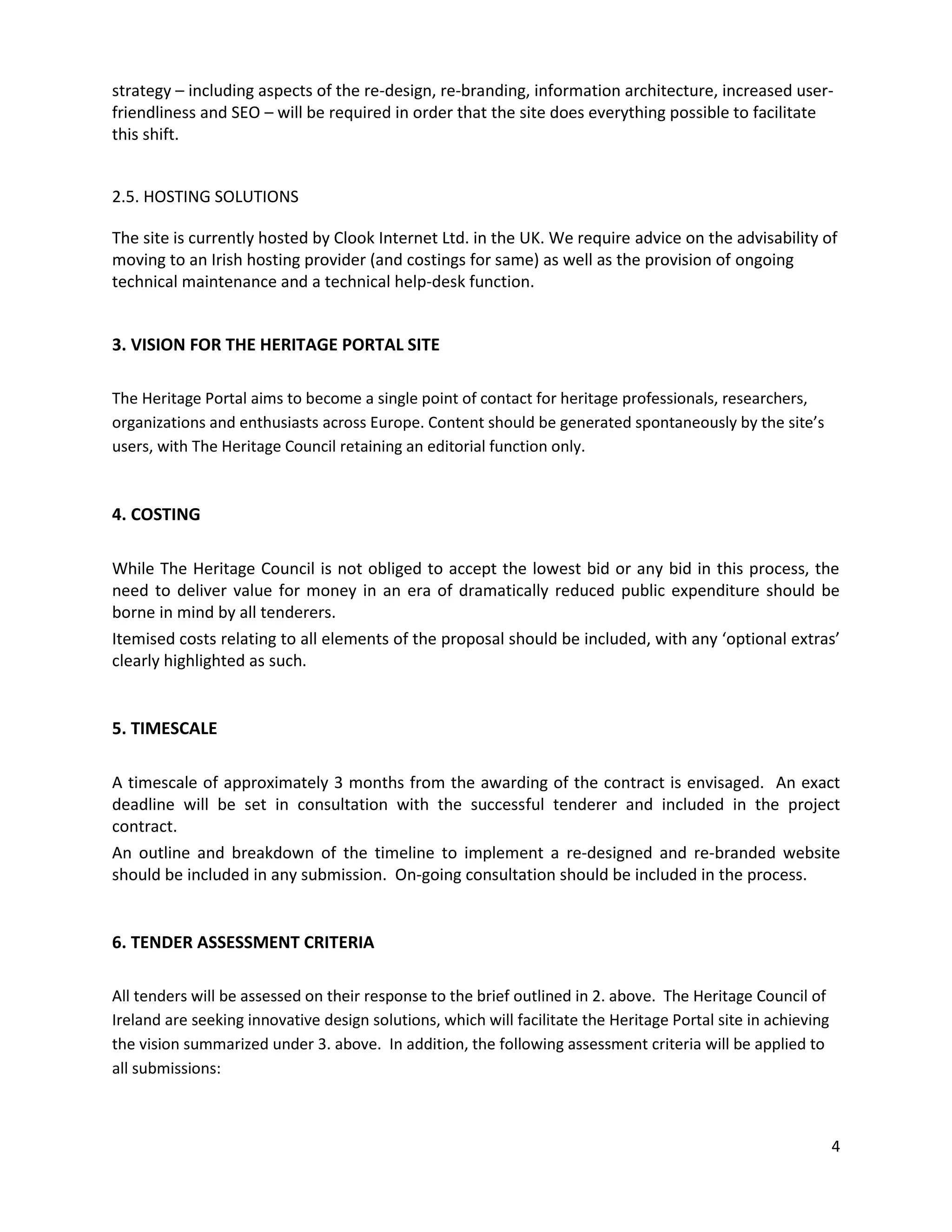 strategy – including aspects of the re-design, re-branding, information architecture, increased user-
friendliness and SEO – will be required in order that the site does everything possible to facilitate
this shift.


2.5. HOSTING SOLUTIONS

The site is currently hosted by Clook Internet Ltd. in the UK. We require advice on the advisability of
moving to an Irish hosting provider (and costings for same) as well as the provision of ongoing
technical maintenance and a technical help-desk function.


3. VISION FOR THE HERITAGE PORTAL SITE

The Heritage Portal aims to become a single point of contact for heritage professionals, researchers,
organizations and enthusiasts across Europe. Content should be generated spontaneously by the site’s
users, with The Heritage Council retaining an editorial function only.


4. COSTING

While The Heritage Council is not obliged to accept the lowest bid or any bid in this process, the
need to deliver value for money in an era of dramatically reduced public expenditure should be
borne in mind by all tenderers.
Itemised costs relating to all elements of the proposal should be included, with any ‘optional extras’
clearly highlighted as such.


5. TIMESCALE

A timescale of approximately 3 months from the awarding of the contract is envisaged. An exact
deadline will be set in consultation with the successful tenderer and included in the project
contract.
An outline and breakdown of the timeline to implement a re-designed and re-branded website
should be included in any submission. On-going consultation should be included in the process.


6. TENDER ASSESSMENT CRITERIA

All tenders will be assessed on their response to the brief outlined in 2. above. The Heritage Council of
Ireland are seeking innovative design solutions, which will facilitate the Heritage Portal site in achieving
the vision summarized under 3. above. In addition, the following assessment criteria will be applied to
all submissions:



                                                                                                               4
 