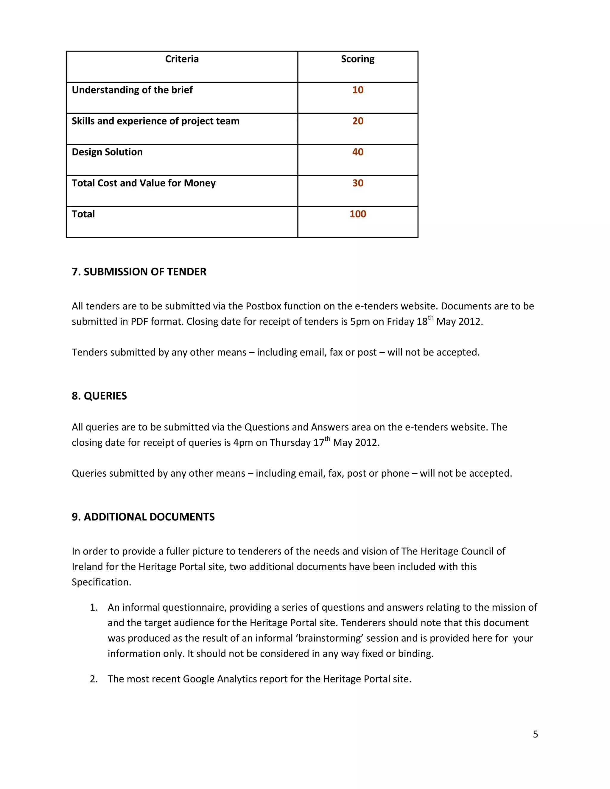 Criteria                                 Scoring

Understanding of the brief                                      10

Skills and experience of project team                           20

Design Solution                                                 40

Total Cost and Value for Money                                  30

Total                                                           100




7. SUBMISSION OF TENDER

All tenders are to be submitted via the Postbox function on the e-tenders website. Documents are to be
submitted in PDF format. Closing date for receipt of tenders is 5pm on Friday 18th May 2012.

Tenders submitted by any other means – including email, fax or post – will not be accepted.


8. QUERIES

All queries are to be submitted via the Questions and Answers area on the e-tenders website. The
closing date for receipt of queries is 4pm on Thursday 17th May 2012.

Queries submitted by any other means – including email, fax, post or phone – will not be accepted.


9. ADDITIONAL DOCUMENTS

In order to provide a fuller picture to tenderers of the needs and vision of The Heritage Council of
Ireland for the Heritage Portal site, two additional documents have been included with this
Specification.

    1. An informal questionnaire, providing a series of questions and answers relating to the mission of
       and the target audience for the Heritage Portal site. Tenderers should note that this document
       was produced as the result of an informal ‘brainstorming’ session and is provided here for your
       information only. It should not be considered in any way fixed or binding.

    2. The most recent Google Analytics report for the Heritage Portal site.




                                                                                                       5
 