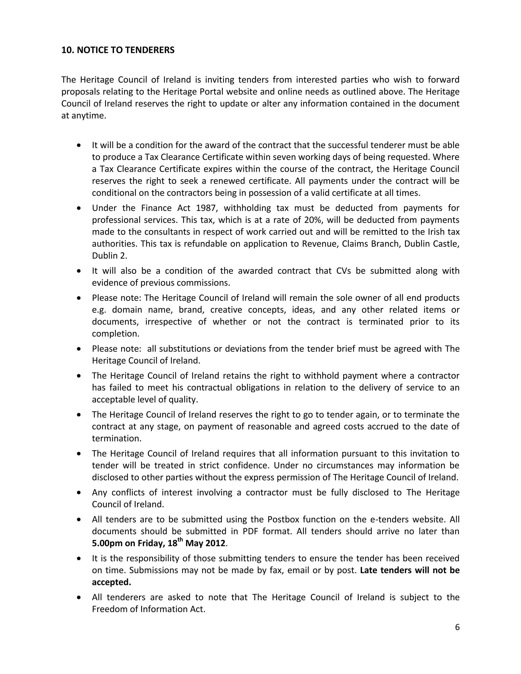 10. NOTICE TO TENDERERS

The Heritage Council of Ireland is inviting tenders from interested parties who wish to forward
proposals relating to the Heritage Portal website and online needs as outlined above. The Heritage
Council of Ireland reserves the right to update or alter any information contained in the document
at anytime.


       It will be a condition for the award of the contract that the successful tenderer must be able
       to produce a Tax Clearance Certificate within seven working days of being requested. Where
       a Tax Clearance Certificate expires within the course of the contract, the Heritage Council
       reserves the right to seek a renewed certificate. All payments under the contract will be
       conditional on the contractors being in possession of a valid certificate at all times.
       Under the Finance Act 1987, withholding tax must be deducted from payments for
       professional services. This tax, which is at a rate of 20%, will be deducted from payments
       made to the consultants in respect of work carried out and will be remitted to the Irish tax
       authorities. This tax is refundable on application to Revenue, Claims Branch, Dublin Castle,
       Dublin 2.
       It will also be a condition of the awarded contract that CVs be submitted along with
       evidence of previous commissions.
       Please note: The Heritage Council of Ireland will remain the sole owner of all end products
       e.g. domain name, brand, creative concepts, ideas, and any other related items or
       documents, irrespective of whether or not the contract is terminated prior to its
       completion.
       Please note: all substitutions or deviations from the tender brief must be agreed with The
       Heritage Council of Ireland.
       The Heritage Council of Ireland retains the right to withhold payment where a contractor
       has failed to meet his contractual obligations in relation to the delivery of service to an
       acceptable level of quality.
       The Heritage Council of Ireland reserves the right to go to tender again, or to terminate the
       contract at any stage, on payment of reasonable and agreed costs accrued to the date of
       termination.
       The Heritage Council of Ireland requires that all information pursuant to this invitation to
       tender will be treated in strict confidence. Under no circumstances may information be
       disclosed to other parties without the express permission of The Heritage Council of Ireland.
       Any conflicts of interest involving a contractor must be fully disclosed to The Heritage
       Council of Ireland.
       All tenders are to be submitted using the Postbox function on the e-tenders website. All
       documents should be submitted in PDF format. All tenders should arrive no later than
       5.00pm on Friday, 18th May 2012.
       It is the responsibility of those submitting tenders to ensure the tender has been received
       on time. Submissions may not be made by fax, email or by post. Late tenders will not be
       accepted.
       All tenderers are asked to note that The Heritage Council of Ireland is subject to the
       Freedom of Information Act.
                                                                                                   6
 