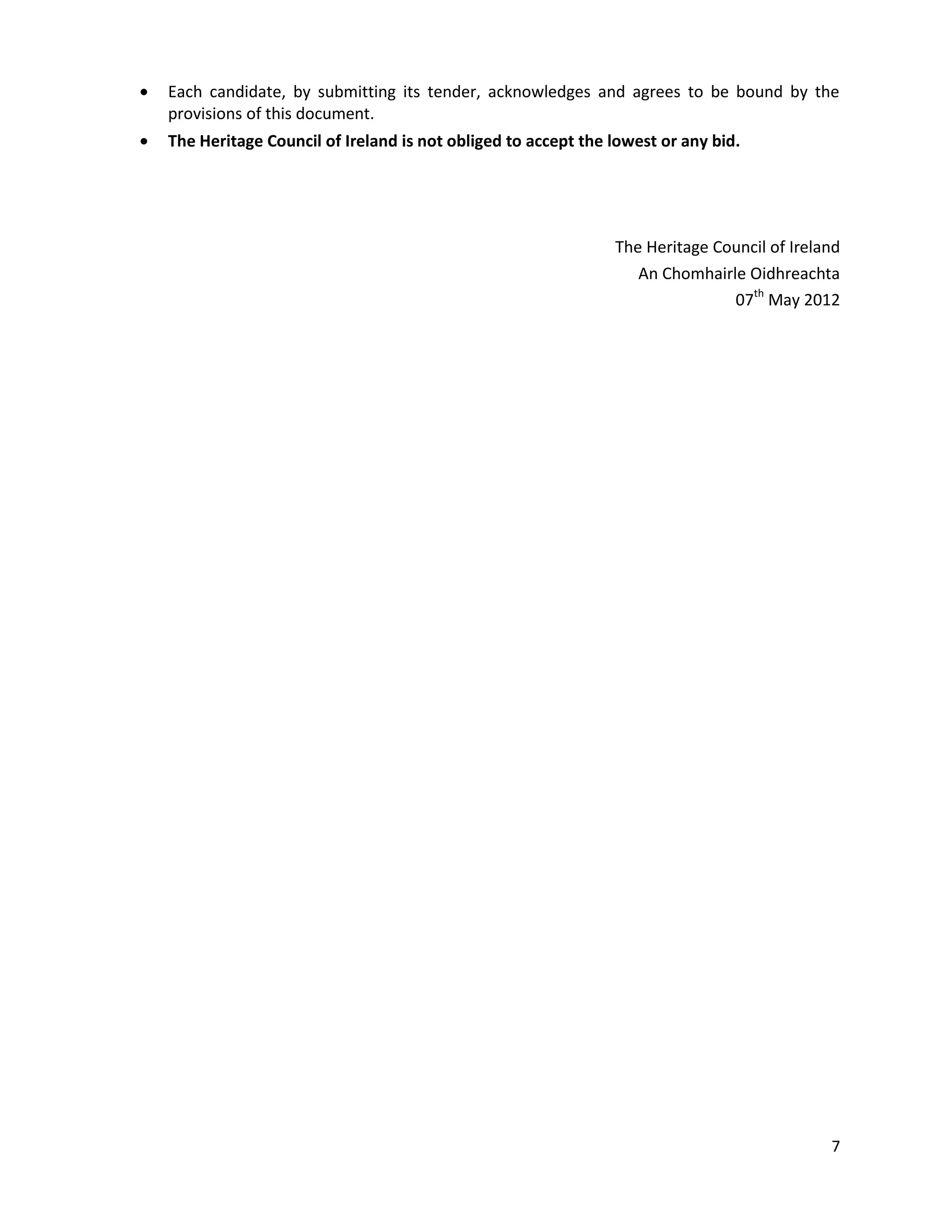 Each candidate, by submitting its tender, acknowledges and agrees to be bound by the
provisions of this document.
The Heritage Council of Ireland is not obliged to accept the lowest or any bid.




                                                             The Heritage Council of Ireland
                                                                An Chomhairle Oidhreachta
                                                                            07th May 2012




                                                                                          7
 