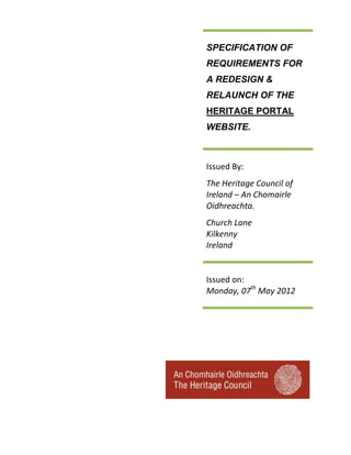 SPECIFICATION OF
REQUIREMENTS FOR
A REDESIGN &
RELAUNCH OF THE
HERITAGE PORTAL
WEBSITE.



Issued By:
The Heritage Council of
Ireland – An Chomairle
Oidhreachta.
Church Lane
Kilkenny
Ireland


Issued on:
Monday, 07th May 2012
 