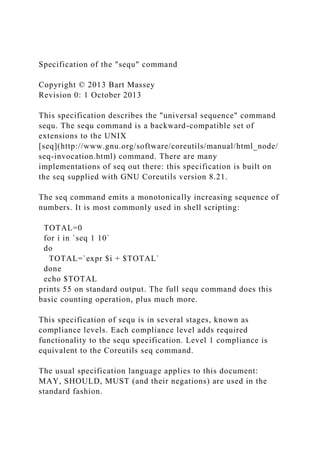 Specification of the "sequ" command
Copyright © 2013 Bart Massey
Revision 0: 1 October 2013
This specification describes the "universal sequence" command
sequ. The sequ command is a backward-compatible set of
extensions to the UNIX
[seq](http://www.gnu.org/software/coreutils/manual/html_node/
seq-invocation.html) command. There are many
implementations of seq out there: this specification is built on
the seq supplied with GNU Coreutils version 8.21.
The seq command emits a monotonically increasing sequence of
numbers. It is most commonly used in shell scripting:
TOTAL=0
for i in `seq 1 10`
do
TOTAL=`expr $i + $TOTAL`
done
echo $TOTAL
prints 55 on standard output. The full sequ command does this
basic counting operation, plus much more.
This specification of sequ is in several stages, known as
compliance levels. Each compliance level adds required
functionality to the sequ specification. Level 1 compliance is
equivalent to the Coreutils seq command.
The usual specification language applies to this document:
MAY, SHOULD, MUST (and their negations) are used in the
standard fashion.
 