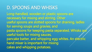 D. SPOONS AND WHISKS
Long-handled, wooden or plastic spoons are
necessary for mixing and stirring. Other
useful spoons are slotted spoons for draining, ladles
for serving soups and gravies, and
pasta spoons for keeping pasta separated. Whisks are
useful tools for mixing sauces,
pancake batter, and whipping egg whites. An electric
hand mixer is important for mixing
cakes and whipping potatoes.
 