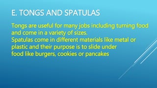 E. TONGS AND SPATULAS
Tongs are useful for many jobs including turning food
and come in a variety of sizes.
Spatulas come in different materials like metal or
plastic and their purpose is to slide under
food like burgers, cookies or pancakes
 