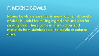 F. MIXING BOWLS
Mixing bowls are essential in every kitchen. A variety
of sizes is useful for mixing ingredients and also for
serving food. These come in many colors and
materials from stainless steel, to plastic or colored
glass.
 