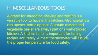 H. MISCELLANEOUS TOOLS
A grater for shredding, shaving and zesting is a
versatile tool to have in the kitchen. Also, useful is a
can opener, bottle opener. A potato masher and
vegetable peeler are always part of a well-stocked
kitchen. A kitchen timer is important for timing
recipes accurately. A meat thermometer will assure
the proper temperature for food safety.
 