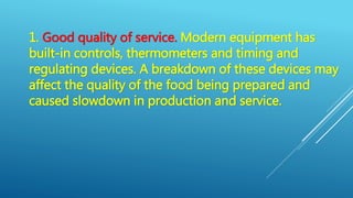 1. Good quality of service. Modern equipment has
built-in controls, thermometers and timing and
regulating devices. A breakdown of these devices may
affect the quality of the food being prepared and
caused slowdown in production and service.
 