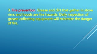 3. Fire prevention. Grease and dirt that gather in stove
rims and hoods are fire hazards. Daily inspection of
grease collecting equipment will minimize the danger
of fire.
 