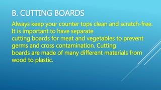 B. CUTTING BOARDS
Always keep your counter tops clean and scratch-free.
It is important to have separate
cutting boards for meat and vegetables to prevent
germs and cross contamination. Cutting
boards are made of many different materials from
wood to plastic.
 