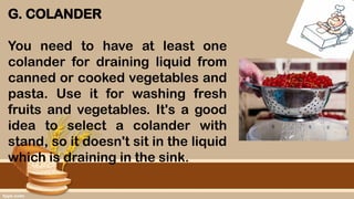 G. COLANDER
You need to have at least one
colander for draining liquid from
canned or cooked vegetables and
pasta. Use it for washing fresh
fruits and vegetables. It's a good
idea to select a colander with
stand, so it doesn't sit in the liquid
which is draining in the sink.
 
