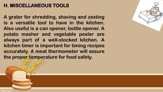 H. MISCELLANEOUS TOOLS
A grater for shredding, shaving and zesting
is a versatile tool to have in the kitchen.
Also useful is a can opener, bottle opener. A
potato masher and vegetable peeler are
always part of a well-stocked kitchen. A
kitchen timer is important for timing recipes
accurately. A meat thermometer will assure
the proper temperature for food safety.
 