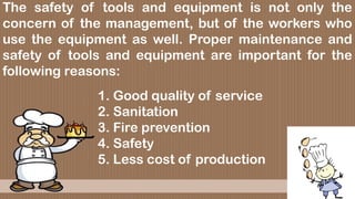 The safety of tools and equipment is not only the
concern of the management, but of the workers who
use the equipment as well. Proper maintenance and
safety of tools and equipment are important for the
following reasons:
1. Good quality of service
2. Sanitation
3. Fire prevention
4. Safety
5. Less cost of production
 