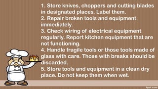 1. Store knives, choppers and cutting blades
in designated places. Label them.
2. Repair broken tools and equipment
immediately.
3. Check wiring of electrical equipment
regularly. Report kitchen equipment that are
not functioning.
4. Handle fragile tools or those tools made of
glass with care. Those with breaks should be
discarded.
5. Store tools and equipment in a clean dry
place. Do not keep them when wet.
 