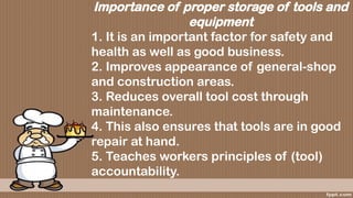 Importance of proper storage of tools and
equipment
1. It is an important factor for safety and
health as well as good business.
2. Improves appearance of general-shop
and construction areas.
3. Reduces overall tool cost through
maintenance.
4. This also ensures that tools are in good
repair at hand.
5. Teaches workers principles of (tool)
accountability.
 