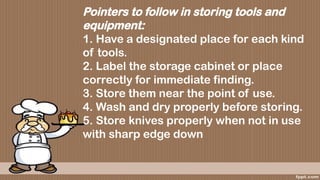 Pointers to follow in storing tools and
equipment:
1. Have a designated place for each kind
of tools.
2. Label the storage cabinet or place
correctly for immediate finding.
3. Store them near the point of use.
4. Wash and dry properly before storing.
5. Store knives properly when not in use
with sharp edge down
 