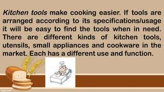 Kitchen tools make cooking easier. If tools are
arranged according to its specifications/usage
it will be easy to find the tools when in need.
There are different kinds of kitchen tools,
utensils, small appliances and cookware in the
market. Each has a different use and function.
 