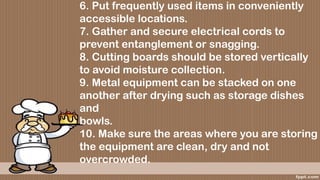 6. Put frequently used items in conveniently
accessible locations.
7. Gather and secure electrical cords to
prevent entanglement or snagging.
8. Cutting boards should be stored vertically
to avoid moisture collection.
9. Metal equipment can be stacked on one
another after drying such as storage dishes
and
bowls.
10. Make sure the areas where you are storing
the equipment are clean, dry and not
overcrowded.
 