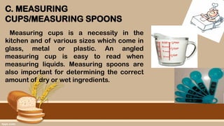 C. MEASURING
CUPS/MEASURING SPOONS
Measuring cups is a necessity in the
kitchen and of various sizes which come in
glass, metal or plastic. An angled
measuring cup is easy to read when
measuring liquids. Measuring spoons are
also important for determining the correct
amount of dry or wet ingredients.
 