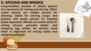 D. SPOONS AND WHISKS
Long-handled, wooden or plastic spoons
are necessary for mixing and stirring. Other
useful spoons are slotted spoons for
draining, ladles for serving soups and
gravies, and pasta spoons for keeping
pasta separated. Whisks are useful tools for
mixing sauces, pancake batter, and
whipping egg whites. An electric hand
mixer is important for mixing cakes and
whipping potatoes.
 