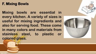 F. Mixing Bowls
Mixing bowls are essential in
every kitchen. A variety of sizes is
useful for mixing ingredients and
also for serving food. These come
in many colors and materials from
stainless steel, to plastic or
colored glass.
 