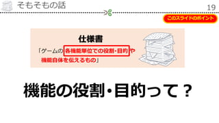 そもそもの話 19
仕様書
「ゲームの 各機能単位での役割･目的 や
機能自体を伝えるもの」
機能の役割･目的って？
このスライドのポイント
 