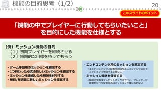 機能の目的思考（1/2） 20
「機能の中でプレイヤーに行動してもらいたいこと」
を目的にした機能を仕様とする
（例）ミッション機能の目的
【１】初期プレイヤーを継続させる
【２】短期的な目標を持ってもらう
・ゲーム序盤用のミッションを提案する
・1つ終わったら次の新しいミッションを提案する
・ミッションを達成したら報酬を付与する
・毎日/毎週頭に新しいミッションを提案する
・エンドコンテンツ用のミッションを策定する
→エンドコンテンツ上級者用の繰り返しコンテンツなので、
ミッションで補強する必要なし
・ミッション報酬を保管する
→報酬の受取はプレゼントボックスで行い、プレイヤーが
能動的に行う保管行為はミッション仕様に含めない
このスライドのポイント
 