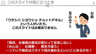 このスライドが役に立つとき 3
「ワタシハ シヨウショ チョットデキル」
という人がいたら、
このスライドは必要ありません
「毎回、仕様書の書式が変わって安定しない」
「みんな… 仕様書… 書き方違う」
…っていう場合はスライド読み進めるといいことあるかも？
お
前
見
込
み
ア
リ
 