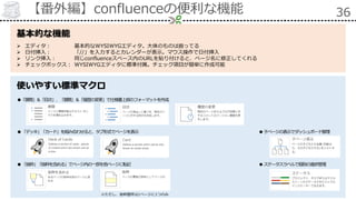 【番外編】confluenceの便利な機能 36
基本的な機能
 エディタ： 基本的なWYSIWYGエディタ。大体のものは揃ってる
 日付挿入： 「//」を入力するとカレンダーが表示。マウス操作で日付挿入
 リンク挿入： 同じconfluenceスペース内のURLを貼り付けると、ページ名に修正してくれる
 チェックボックス： WYSIWYGエディタに標準付属。チェック項目が簡単に作成可能
使いやすい標準マクロ
●「展開」＆「目次」、「展開」＆「履歴の変更」で仕様書上部のフォーマットを作成
●「デッキ」「カード」を組み合わせると、タブ形式でページを表示
●「抜粋」「抜粋を含める」でページ内の一部を他ページに転記
※ただし、抜粋箇所は1ページに1つのみ
●ステータスラベルで個別の進捗管理
●子ページの表示でダッシュボード整理
 