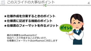 このスライドの大事なポイント 4
★仕様作成を分業するときのポイント
★仕様書に記述する機能のポイント
★仕様書のフォーマットを作るメリット
最近仕様書をconfluenceなど
Webベースで作成することが多いので、
仕様書のフォーマットはconfluenceに対応します
 